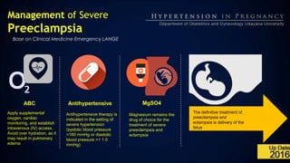 Management of Severe
Preeclampsia
Base on Clinical Medicine Emergency LANGE
ABC
Apply supplemental
oxygen, cardiac
monitoring, and establish
intravenous (IV) access.
Avoid over hydration, as it
may result in pulmonary
edema
Antihypertensive therapy is
indicated in the setting of
severe hypertension
(systolic blood pressure
>160 mmHg or diastolic
blood pressure >1 1 0
mmHg)
Magnesium remains the
drug of choice for the
treatment of severe
preeclampsia and
eclampsia
The definitive treatment of
preeclampsia and
eclampsia is delivery of the
fetus
Antihypertensive MgSO4
 