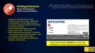 Antihypertensive
Severe Preeclampsia
(NICE recommendation)
• Dangerous hypertension can cause
cerebrovascular hemorrhage, hypertensive
encephalopathy and can trigger eclamptic
convulsions, afterload congestive heart failure
and placental abruption.
• Recommended that treatment lowering
systolic pressures to 160 mm Hg.
• Most of these were hemorrhagic—93 percent
—and all women had systolic pressures > 160
mm Hg before suffering their stroke.
• The three most commonly are hydralazine,
labetalol, and nifedipine.
Orally administered nifedipine as first-line
treatment for severe gestational hypertension.
 