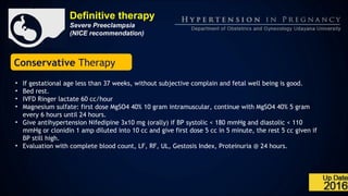 Definitive therapy
Severe Preeclampsia
(NICE recommendation)
Conservative Therapy
• If gestational age less than 37 weeks, without subjective complain and fetal well being is good.
• Bed rest.
• IVFD Ringer lactate 60 cc/hour
• Magnesium sulfate: first dose MgSO4 40% 10 gram intramuscular, continue with MgSO4 40% 5 gram
every 6 hours until 24 hours.
• Give antihypertension Nifedipine 3x10 mg (orally) if BP systolic < 180 mmHg and diastolic < 110
mmHg or clonidin 1 amp diluted into 10 cc and give first dose 5 cc in 5 minute, the rest 5 cc given if
BP still high.
• Evaluation with complete blood count, LF, RF, UL, Gestosis Index, Proteinuria @ 24 hours.
 