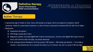 Definitive therapy
Severe Preeclampsia
(NICE recommendation)
Active Therapy
• If gestational age 37 weeks or more, fetus well beeing is not good, there are subjective complains, HELLP
Syndrome, failed for conservative treatment, or after 24 hours conservative treatment BP still 160/110 or higher
• Medication :
 Hospitalize the patient
 IVFD Ringer lactate 60 cc/hour
 Magnesium sulfate: first dose MgSO4 40% 10 gram intramuscular, continue with MgSO4 40% 5 gram every 6
hours until 24 hours after the baby has beeen delivered
 Give antihypertension Nifedipine 3x10 mg (orally) if BP systolic < 180 mmHg and diastolic < 110 mmHg or
clonidin 1 amp diluted into 10 cc and give first dose 5 cc in 5 minute, the rest 5 cc given if BP still high.
 