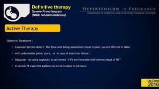 Definitive therapy
Severe Preeclampsia
(NICE recommendation)
Active Therapy
Obstetric Treatment :
• Cesarean Section done if the fetal well being assessment result is poor, patient still not in labor
• with unfavorable pelvic score, or in case of induction failure
• Induction (by using oxytocin) is performed if PS are favorable with normal result of NST
• In severe PE cases the patient has to be in labor in 24 hours.
 
