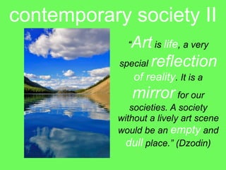 contemporary society II
              Art is life, a very
              “

            special reflection
                  of reality. It is a
                  mirror for our
               societies. A society
            without a lively art scene
            would be an empty and
              dull place.” (Dzodin)
 