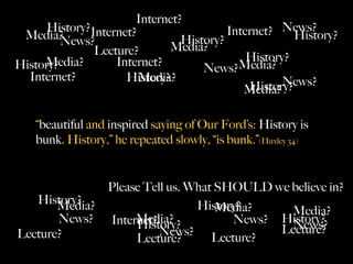 Internet?
      History?Internet?
 Media?                                  Internet? News?
                                                      History?
         News?                  History?
               Lecture?       Media?
     Media?        Internet?                 History?
History?                            News?Media?
  Internet?          History?
                        Media?                      News?
                                             History?
                                            Media?

    “beautiful and inspired saying of Our Ford’s: History is
    bunk. History,” he repeated slowly, “is bunk.”(Huxley 34)


                   Please Tell us. What SHOULD we believe in?
   History?
       Media?                       History?
                                        Media?    Media?
       News?            Media?
                   Internet?
                        History?          News? History?
                                                  News?
Lecture?                     News? Lecture?     Lecture?
                        Lecture?
 