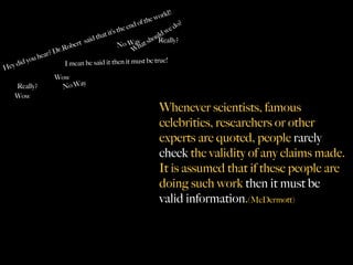 ld!
                                                               the wor
                                                       o   f             o   ?
                                                 e end
                                                  th                  ed
                                       th at it’s              u ld w
                                  said                 y at sho Really?
                           ober
                                t                 No Wa h
                   r? Dr.R                            W
                ea
         y ou h                                                    e!
   y did                 I mean he said it then it must be tru
He
                      Wow
                                  y
     Really?             No Wa
    Wow
                                                                    Whenever scientists, famous
                                                                    celebrities, researchers or other
                                                                    experts are quoted, people rarely
                                                                    check the validity of any claims made.
                                                                    It is assumed that if these people are
                                                                    doing such work then it must be
                                                                    valid information.(McDermott)
 