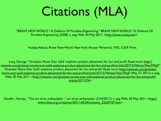 Citations (MLA)
           "BRAVE NEW WORLD ? A Defence Of Paradise-Engineering." BRAVE NEW WORLD ? A Defence Of
                   Paradise-Engineering (2008): n. pag. Web. 30 May 2011. <http://www.huxley.net/>.


                    Huxley, Aldous. Brave New World. New York: Harper Perennial, 1932. 3-259. Print.



     Lang, George. "'Greatest Movie Ever Sold’ explores product placement for fun and proﬁt Read more: http://
newsok.com/greatest-movie-ever-sold-explores-product-placement-for-fun-and-proﬁt/article/3571574#ixzz1NosTReJF."
  'Greatest Movie Ever Sold’ explores product placement for fun and proﬁt Read more: http://newsok.com/greatest-
movie-ever-sold-explores-product-placement-for-fun-and-proﬁt/article/3571574#ixzz1NosTReJF (May 27, 2011): n. pag.
   Web. 30 May 2011. <http://newsok.com/greatest-movie-ever-sold-explores-product-placement-for-fun-and-proﬁt/
                                                 article/3571574>.




  Dzodin , Harvey . "The art of an ambassador ." art of an ambassador (5/24/2011): n. pag. Web. 30 May 2011. <http://
                           www.china.org.cn/opinion/2011-05/24/content_22629107.htm>.
 
