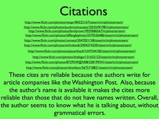 Citations
        http://www.ﬂickr.com/photos/waqar/84225167/sizes/m/in/photostream/
        http://www.ﬂickr.com/photos/punkrocknausea/1053549198/in/photostream/  7




           http://www.ﬂickr.com/photos/familymwr/4929686567/in/photostream/
         http://www.ﬂickr.com/photos/diffanglephoto/3370526486/sizes/m/in/photostream/
        http://www.ﬂickr.com/photos/connett/3047021158/sizes/m/in/photostream/
        http://www.ﬂickr.com/photos/evilrobot6/2404274250/sizes/m/in/photostream/
          http://www.ﬂickr.com/photos/pacerboy4/1547544182/sizes/m/in/photostream/
               http://www.ﬂickr.com/photos/thebigo/131632123/sizes/m/in/photostream/
         http://www.ﬂickr.com/photos/8729549@N08/528199341/sizes/m/in/photostream/
         http://www.ﬂickr.com/photos/vikiwilson/5675718821/sizes/m/in/photostream/

    These cites are reliable because the authors write for
 article companies like the Washington Post. Also, because
    the author’s name is available it makes the cites more
reliable than those that do not have names written. Overall,
the author seems to know what he is talking about, without
                     grammatical errors.
 