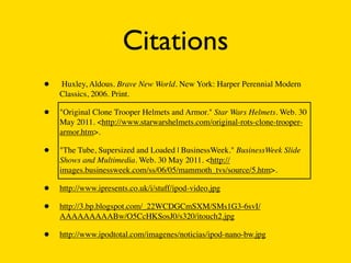 Citations
•   Huxley, Aldous. Brave New World. New York: Harper Perennial Modern
    Classics, 2006. Print.

•   "Original Clone Trooper Helmets and Armor." Star Wars Helmets. Web. 30
    May 2011. <http://www.starwarshelmets.com/original-rots-clone-trooper-
    armor.htm>.

•   "The Tube, Supersized and Loaded | BusinessWeek." BusinessWeek Slide
    Shows and Multimedia. Web. 30 May 2011. <http://
    images.businessweek.com/ss/06/05/mammoth_tvs/source/5.htm>.

•   http://www.ipresents.co.uk/i/stuff/ipod-video.jpg

•   http://3.bp.blogspot.com/_22WCDGCmSXM/SMs1G3-6svI/
    AAAAAAAAABw/O5CcHKSosJ0/s320/itouch2.jpg

•   http://www.ipodtotal.com/imagenes/noticias/ipod-nano-bw.jpg
 