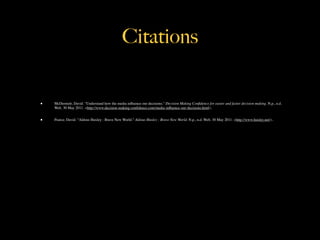 Citations


•   McDermott, David. "Understand how the media inﬂuence our decisions." Decision Making Conﬁdence for easier and faster decision making. N.p., n.d.
    Web. 30 May 2011. <http://www.decision-making-conﬁdence.com/media-inﬂuence-our-decisions.html>.


•   Pearce, David. "Aldous Huxley : Brave New World." Aldous Huxley : Brave New World. N.p., n.d. Web. 30 May 2011. <http://www.huxley.net/>.
 