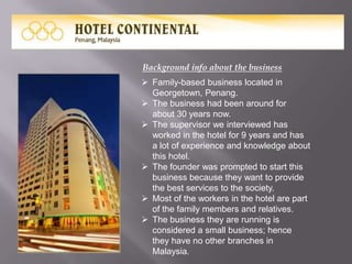 Background info about the business
 Family-based business located in
Georgetown, Penang.
 The business had been around for
about 30 years now.
 The supervisor we interviewed has
worked in the hotel for 9 years and has
a lot of experience and knowledge about
this hotel.
 The founder was prompted to start this
business because they want to provide
the best services to the society.
 Most of the workers in the hotel are part
of the family members and relatives.
 The business they are running is
considered a small business; hence
they have no other branches in
Malaysia.

 