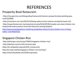 COMPETITIVE TRAITS PROSPERITY BOWL
RESTAURANT
SINGAPORE CHICKEN RICE (
KUCHING )
3. Other Characteristics Prosperity Bowl
Restaurant focus on
the originality of
the chicken rice
recipe.
Also sells Kueh
Tiaw Soup and
other side dishes.
Singapore Chicken Rice has a
variety of dishes with a fusion of
both oriental and western style.
For example, chicken rice,
Cantonese ‘Kuew Tiaw’ ,
Sandwiches, Chicken chop rice
and others.
4. Verdict Perfect
Competition
Oligopoly
 