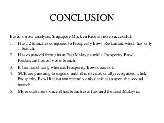 CONCLUSION
Based on our analysis, Singapore Chicken Rice is more successful.
1. Has 52 branches compared to Prosperity Bowl Restaurant which has only
1 branch.
2. Has expanded throughout East Malaysia while Prosperity Bowl
Restaurant has only one branch.
3. It has franchising whereas Prosperity Bowl does not.
4. SCR are pursuing to expand until it is internationally recognized while
Prosperity Bowl Restaurant recently only decides to open the second
branch.
5. More customers since it has branches all around the East Malaysia.
 