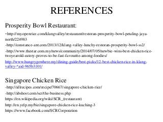 REFERENCES
Prosperity Bowl Restaurant:
-http://my.openrice.com/klangvalley/restaurant/restoran-prosperity-bowl-petaling-jaya-
north/224983
-http://constance-ant.com/2013/12/klang-valley-lunchy-restoran-prosperity-bowl-ss2/
-http://www.thestar.com.my/news/community/2014/07/05/newbie-wins-best-chicken-rice-
twoyearold-eatery-proves-to-be-fast-favourite-among-foodies/
http://www.hungrygowhere.my/dining-guide/best-picks/12-best-chicken-rice-in-klang-
valley-*aid-965b3101/
Singapore Chicken Rice
-http://allrecipes.com/recipe/70667/singapore-chicken-rice/
-http://abshost.com/scr/the-business.php
https://en.wikipedia.org/wiki/SCR_(restaurant)
http://en.yelp.my/biz/singapore-chicken-rice-kuching-3
https://www.facebook.com/SCRCorporation
 