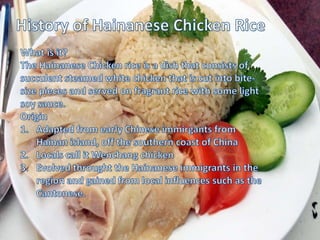HISTORY OF CHICKEN RICE
What is it?
The Hainanese chicken rice is a dish that
consists of succulent steamed white chicken that
is cut into bite-size pieces and served on
fragrant rice with some light soy sauce
Origin
1. Adapted from
early Chinese immigrants
from Hainan Island, off the
southern coast of China
2. Locals call it Wenchang
chicken
3. Evolved through the
Hainanese immigrants in the
region and gained from local
influences such as
the Cantonese
 