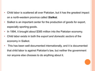• Child labor is scattered all over Pakistan, but it has the greatest impact
on a north-western province called Sialkot.
• Sialkot is an important center for the production of goods for export,
especially sporting goods.
• In 1994, it brought about $385 million into the Pakistan economy.
• Child labor exists in both the export and domestic sectors of the
economy in Sialkot.
• This has been well documented internationally, and it is documented
that child labor is against Pakistan's law, but neither the government
nor anyone else chooses to do anything about it.
 