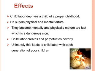  Child labor deprives a child of a proper childhood.
 He suffers physical and mental torture.
 They become mentally and physically mature too fast
which is a dangerous sign.
 Child labor creates and perpetuates poverty.
 Ultimately this leads to child labor with each
generation of poor children
 