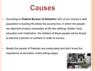  Poverty
• According to Federal Bureau of Statistics 33% of our country’s total
population is leading life below the poverty-line, in which the people
are deprived of basic necessities of life like clothing, shelter, food,
education and medication, the children of these people will be forced
to become Laborers or workers in order to survive.
 Ignorance &Lack of Education
• Mostly the people of Pakistan are uneducated and don't know the
importance of education undercutting wages.
 