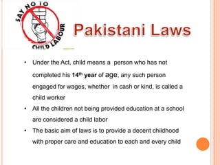 • Under the Act, child means a person who has not
completed his 14th year of age, any such person
engaged for wages, whether in cash or kind, is called a
child worker.
• All the children not being provided education at a school
are considered a child labor
• The basic aim of laws is to provide a decent childhood
with proper care and education to each and every child
 
