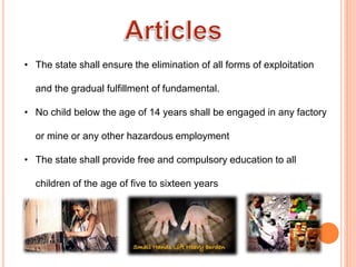 • The state shall ensure the elimination of all forms of exploitation
and the gradual fulfillment of fundamental.
• No child below the age of 14 years shall be engaged in any factory
or mine or any other hazardous employment
• The state shall provide free and compulsory education to all
children of the age of five to sixteen years
 