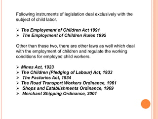 Following instruments of legislation deal exclusively with the
subject of child labor.
 The Employment of Children Act 1991
 The Employment of Children Rules 1995
Other than these two, there are other laws as well which deal
with the employment of children and regulate the working
conditions for employed child workers.
 Mines Act, 1923
 The Children (Pledging of Labour) Act, 1933
 The Factories Act, 1934
 The Road Transport Workers Ordinance, 1961
 Shops and Establishments Ordinance, 1969
 Merchant Shipping Ordinance, 2001
 