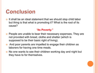  It shall be an ideal statement that we should stop child labor
but thing is that what is promoting it? What is the root of its
cause?
“Its Poverty.”
 People are unable to bear their necessary expenses. They are
not provided with bread, clothe and shelter (which is
supposed to be their basic right of living).
 And poor parents are impelled to engage their children as
laborers for having one time meals.
 No one wants to see their children working day and night but
they have to for themselves.
 