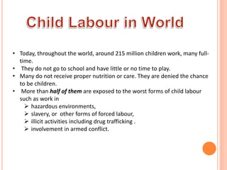 • Today, throughout the world, around 215 million children work, many full-
time.
• They do not go to school and have little or no time to play.
• Many do not receive proper nutrition or care. They are denied the chance
to be children.
• More than half of them are exposed to the worst forms of child labour
such as work in
 hazardous environments,
 slavery, or other forms of forced labour,
 illicit activities including drug trafficking .
 involvement in armed conflict.
 