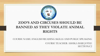 ZOO’S AND CIRCUSES SHOULD BE
BANNED AS THEY VIOLATE ANIMAL
RIGHTS
COURSE NAME: ENGLISH READING SKILLS AND PUBLIC SPEAKING
COURSE TEACHER: ASHIKA BARI JOTEE
SECTION:C2
 