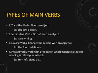 TYPES OF MAIN VERBS
• 1. Transitive Verbs: Need an object.
Ex: She saw a ghost.
• 2. Intransitive Verbs: Do not need an object.
Ex: I am writing.
• 3. Linking Verbs: Connect the subject with an adjective.
Ex: The food is delicious.
• 4. Phrasal verbs: Verb with preposition which generate a specific
meaning is called phrasal verb.
Ex: Turn left, stand up…
 