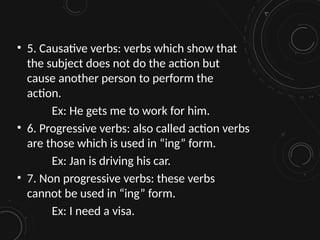 • 5. Causative verbs: verbs which show that
the subject does not do the action but
cause another person to perform the
action.
Ex: He gets me to work for him.
• 6. Progressive verbs: also called action verbs
are those which is used in “ing” form.
Ex: Jan is driving his car.
• 7. Non progressive verbs: these verbs
cannot be used in “ing” form.
Ex: I need a visa.
 