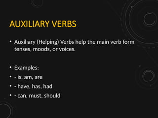 AUXILIARY VERBS
• Auxiliary (Helping) Verbs help the main verb form
tenses, moods, or voices.
• Examples:
• - is, am, are
• - have, has, had
• - can, must, should
 