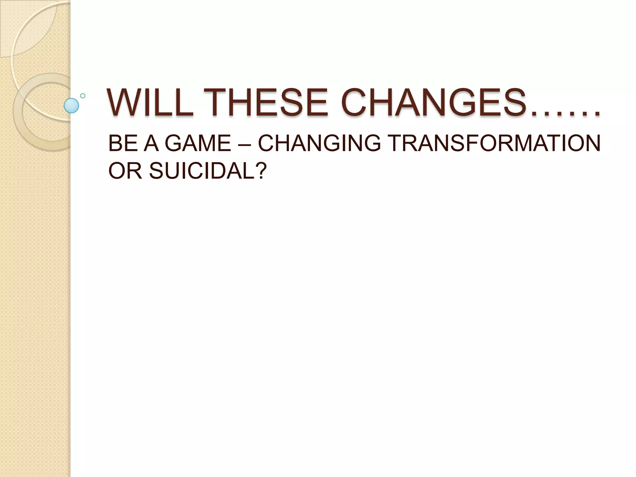 WILL THESE CHANGES……
BE A GAME – CHANGING TRANSFORMATION
OR SUICIDAL?
 