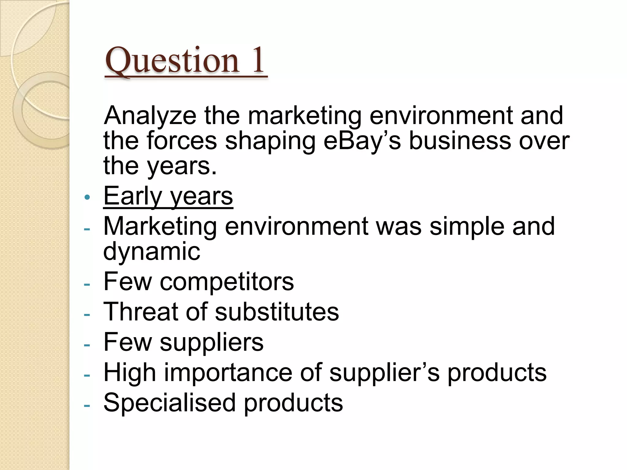 Question 1
  Analyze the marketing environment and
  the forces shaping eBay’s business over
  the years.
• Early years
- Marketing environment was simple and
  dynamic
- Few competitors
- Threat of substitutes
- Few suppliers
- High importance of supplier’s products
- Specialised products
 