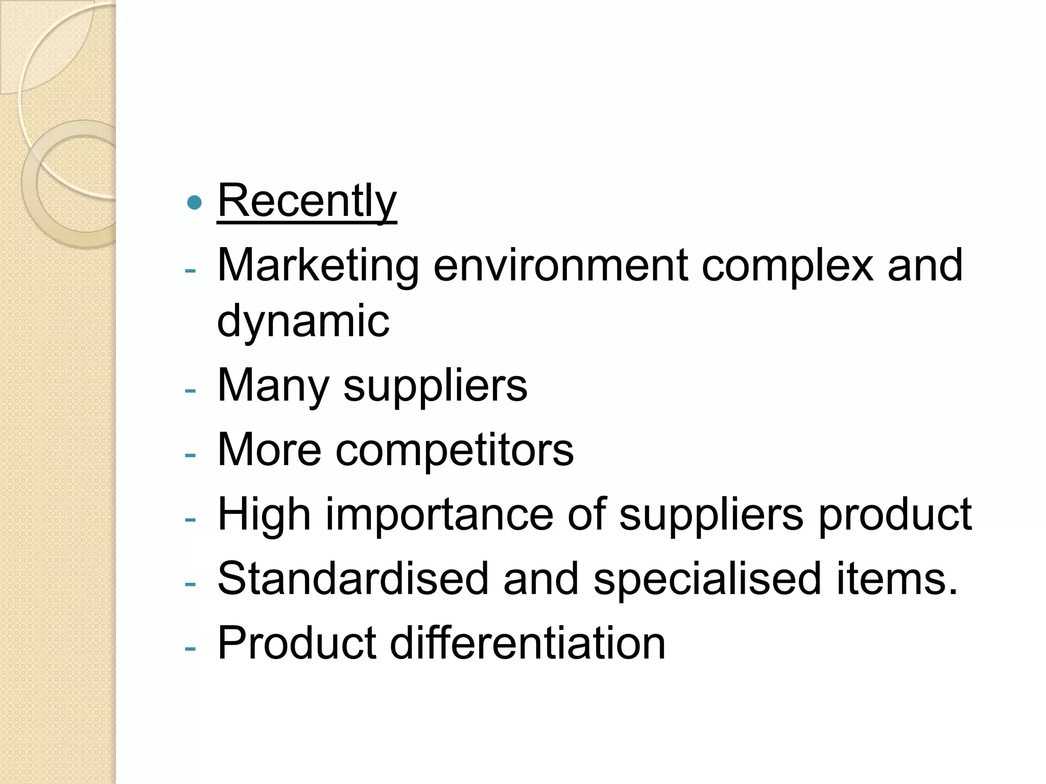    Recently
-   Marketing environment complex and
    dynamic
-   Many suppliers
-   More competitors
-   High importance of suppliers product
-   Standardised and specialised items.
-   Product differentiation
 