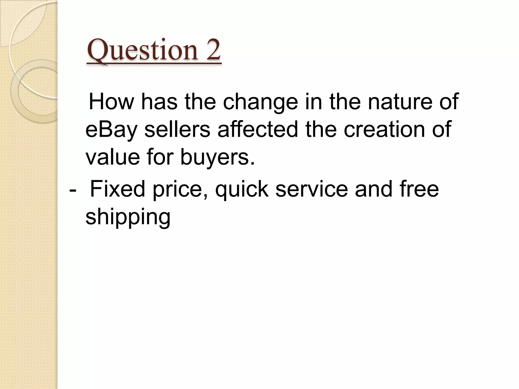 Question 2
  How has the change in the nature of
  eBay sellers affected the creation of
  value for buyers.
- Fixed price, quick service and free
  shipping
 