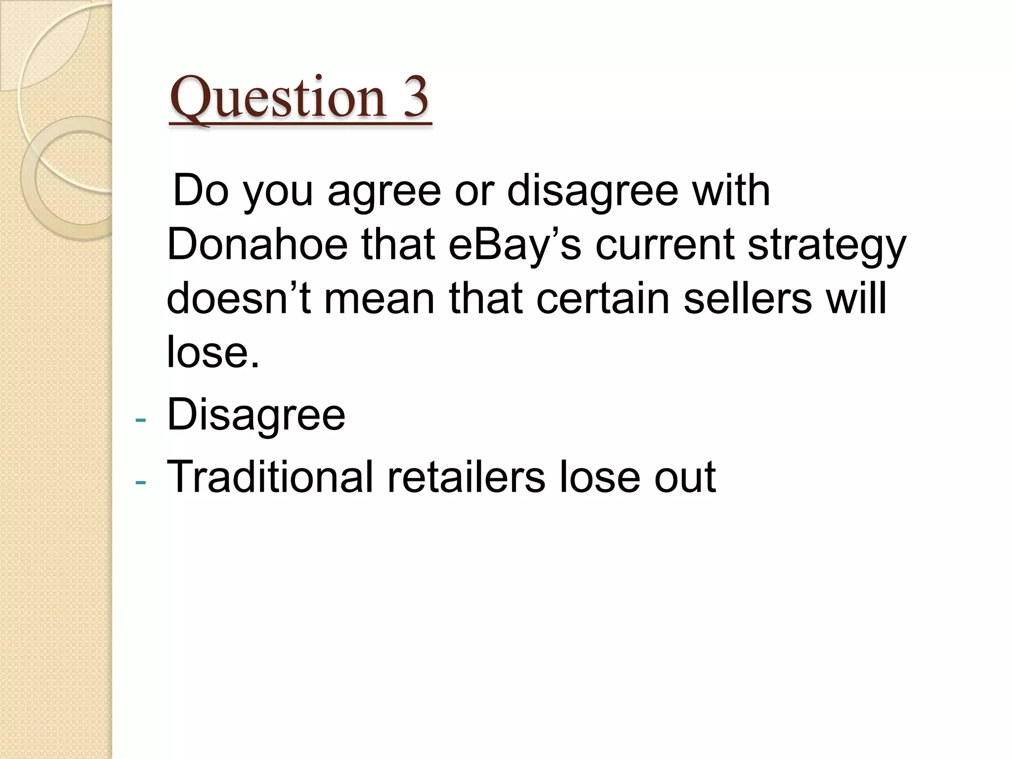 Question 3
     Do you agree or disagree with
    Donahoe that eBay’s current strategy
    doesn’t mean that certain sellers will
    lose.
-   Disagree
-   Traditional retailers lose out
 