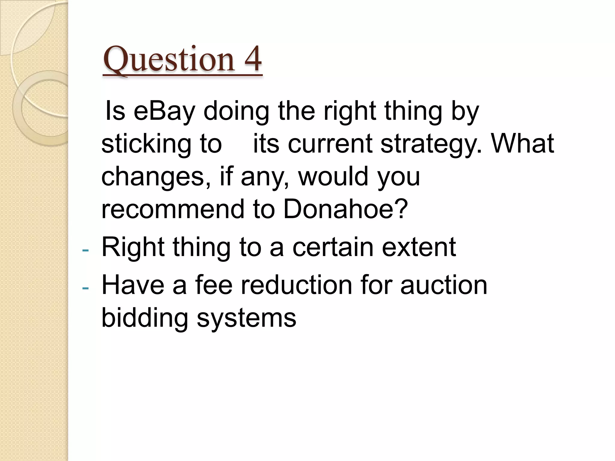 Question 4
    Is eBay doing the right thing by
    sticking to its current strategy. What
    changes, if any, would you
    recommend to Donahoe?
-   Right thing to a certain extent
-   Have a fee reduction for auction
    bidding systems
 