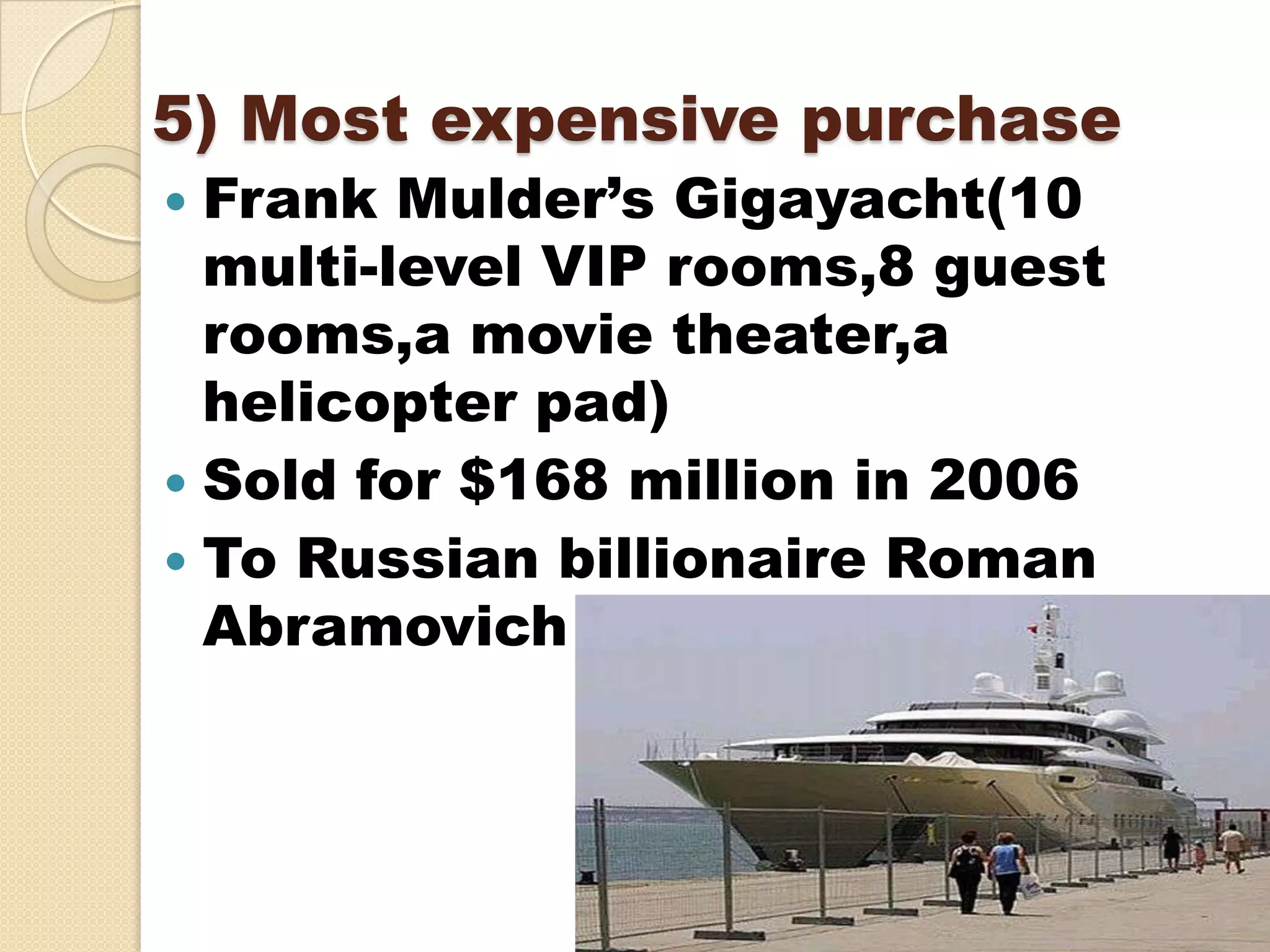 5) Most expensive purchase
 Frank Mulder’s Gigayacht(10
  multi-level VIP rooms,8 guest
  rooms,a movie theater,a
  helicopter pad)
 Sold for $168 million in 2006
 To Russian billionaire Roman
  Abramovich
 