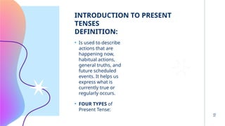 INTRODUCTION TO PRESENT
TENSES
DEFINITION:
• Is used to describe
actions that are
happening now,
habitual actions,
general truths, and
future scheduled
events. It helps us
express what is
currently true or
regularly occurs.
• FOUR TYPES of
Present Tense:
10
 