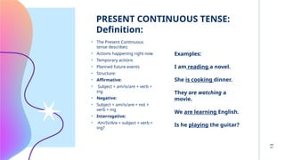 13
PRESENT CONTINUOUS TENSE:
Definition: :
• The Present Continuous
tense describes:
• Actions happening right now
• Temporary actions
• Planned future events
• Structure:
• Affirmative:
• Subject + am/is/are + verb +
ing
• Negative:
• Subject + am/is/are + not +
verb + ing
• Interrogative:
• Am/Is/Are + subject + verb +
ing?
Examples:
I am reading a novel.
She is cooking dinner.
They are watching a
movie.
We are learning English.
Is he playing the guitar?
 