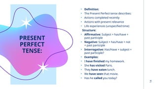14
PRESENT
PERFECT
TENSE:
• Definition:
• The Present Perfect tense describes:
• Actions completed recently
• Actions with present relevance
• Life experiences (unspecified time)
Structure:
• Affirmative: Subject + has/have +
past participle
• Negative: Subject + has/have + not
+ past participle
• Interrogative: Has/Have + subject +
past participle?
• Examples:
• I have finished my homework.
• She has visited Paris.
• They have eaten lunch.
• We have seen that movie.
• Has he called you today?
 