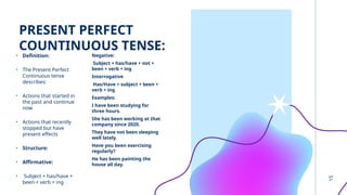 PRESENT PERFECT
COUNTINUOUS TENSE:
• Definition:
• The Present Perfect
Continuous tense
describes:
• Actions that started in
the past and continue
now
• Actions that recently
stopped but have
present effects
• Structure:
• Affirmative:
• Subject + has/have +
been + verb + ing
Negative:
Subject + has/have + not +
been + verb + ing
Interrogative
Has/Have + subject + been +
verb + ing
Examples:
I have been studying for
three hours.
She has been working at that
company since 2020.
They have not been sleeping
well lately.
Have you been exercising
regularly?
He has been painting the
house all day.
15
 