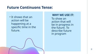 18
Future Continuons Tense:
• It shows that an
action will be
happening at a
specific time in the
future.
WHY WE USE IT:
To show an
action that will
be in progress in
the future. To
describe future
in program
 