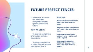 20
FUTURE PERFECT TENCES:
• Shows that an action
will have been
completed before a
specific time in the
future.
WHY WE USE IT:
To express completion
of an action before a
future time.
To show expectations
or plans that will be done
by a certain time. It
STRUCTURE:
Positive: Subject + will/shall +
have + 3rd form of verb +
object
Negative: Subject + will/shall +
not + have + 3rd form of verb +
object
Interrogative: Will/shall +
subject + have + 3rd form of
verb + object?
Interrogative Negative:
Will/shall + subject + not +
have + 3rd form of verb +
object?
 
