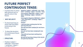 22
FUTURE PERFECT
CONTINUOUS TENSE:
• It shows that an action
will continue up to a
specific time in the
future.
• WHY WE USE IT:
• To show how long an
action will have been
continuing in the
future.
• To describe duration
of a continuous future
activities
• STRUCTURE:
• Positive: Subject +
will/shall + have been
+ verb(ing) + object +
Negative: Subject + will/shall + not + have
been + verb(ing) + object + since/for + time
Interrogative: Will/shall + subject + have
been + verb(ing) + object + since/for +
time?
Interrogative Negative: Will/shall + subject
+ not + have been + verb(ing) + object +
since/for +
Positive
I will have been working here for five
years by next June.
She will have been studying for two hours.
Negative:
She will not have been studying for two
hours.
They will not have been waiting since
morning.
We will not have been living in this city for
ten years by next June
 