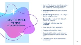 PAST SIMPLE
TENSE:
BY MUZZMAIL SARWAR
• Use the Past Simple to describe an action
that happened and finished in the past.
This is the most common past tense
• Positive Subject + V2 + Object She went
to school
• Negative Subject + did not + V1 + Object
She did not go to school
• Question Did + Subject + V1 + Object?
Did she go to school
• Past Simple in Action Real Life
Examples:
• • She went to school yesterday. •
• They played football last night. •
• I visited my friend last week. Common
Time Phrases • yesterday, last night, last
year
• • two days ago, in 2020 • this morning,
earlier today
5
 