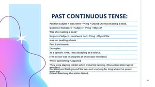 PAST CONTINUOUS TENSE:
6
Positive Subject + was/were + V-ing + Object She was reading a book.
Question Was/Were + Subject + V-ing + Object?
Was she reading a book?
Negative Subject + was/were not + V-ing + Object She
was not reading a book
Past Continuous:
Examples:
At a Specific Time, I was studying at 8 o'clock.
(The action was in progress at that exact moment.)
When Something Happened
They were playing cricket when it started raining. (One action interrupted
another.)
Duration and Background She was not studying for long when the power
went out.
(Shows how long the action lasted.
 
