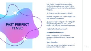 PAST PERFECT
TENSE:
The Earlier Past Action Use the Past
Perfect to show that one action in the
past happened before another action in
the past.
It shows the order of events clearly.
Positive Subject + had + V3 + Object She
had finished homework.
Question Had + Subject + V3 + Object?
Negative Subject + had not + V3 +
Object She had not finished homework.
Had she finished homework
Past Perfect in Context
Event 1 (Earlier) She had finished her
homework. 02 Event 2 (Later) Then she ate
dinner.
More Examples:
• They had left the room before I arrived. • I
had eaten lunch before 2 pm
7
 