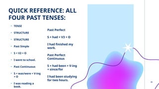 QUICK REFERENCE: ALL
FOUR PAST TENSES:
• TENSE
• STRUCTURE
• STRUCTURE
• Past Simple
• S + V2 + O
• I went to school.
• Past Continuous
• S + was/were + V-ing
+ O
• I was reading a
book.
Past Perfect
S + had + V3 + O
I had finished my
work.
Past Perfect
Continuous
S + had been + V-ing
+ since/for
I had been studying
for two hours.
8
 