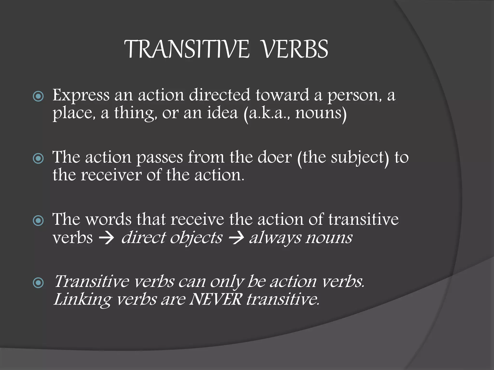 TRANSITIVE VERBS
 Express an action directed toward a person, a
place, a thing, or an idea (a.k.a., nouns)
 The action passes from the doer (the subject) to
the receiver of the action.
 The words that receive the action of transitive
verbs  direct objects  always nouns
 Transitive verbs can only be action verbs.
Linking verbs are NEVER transitive.
 