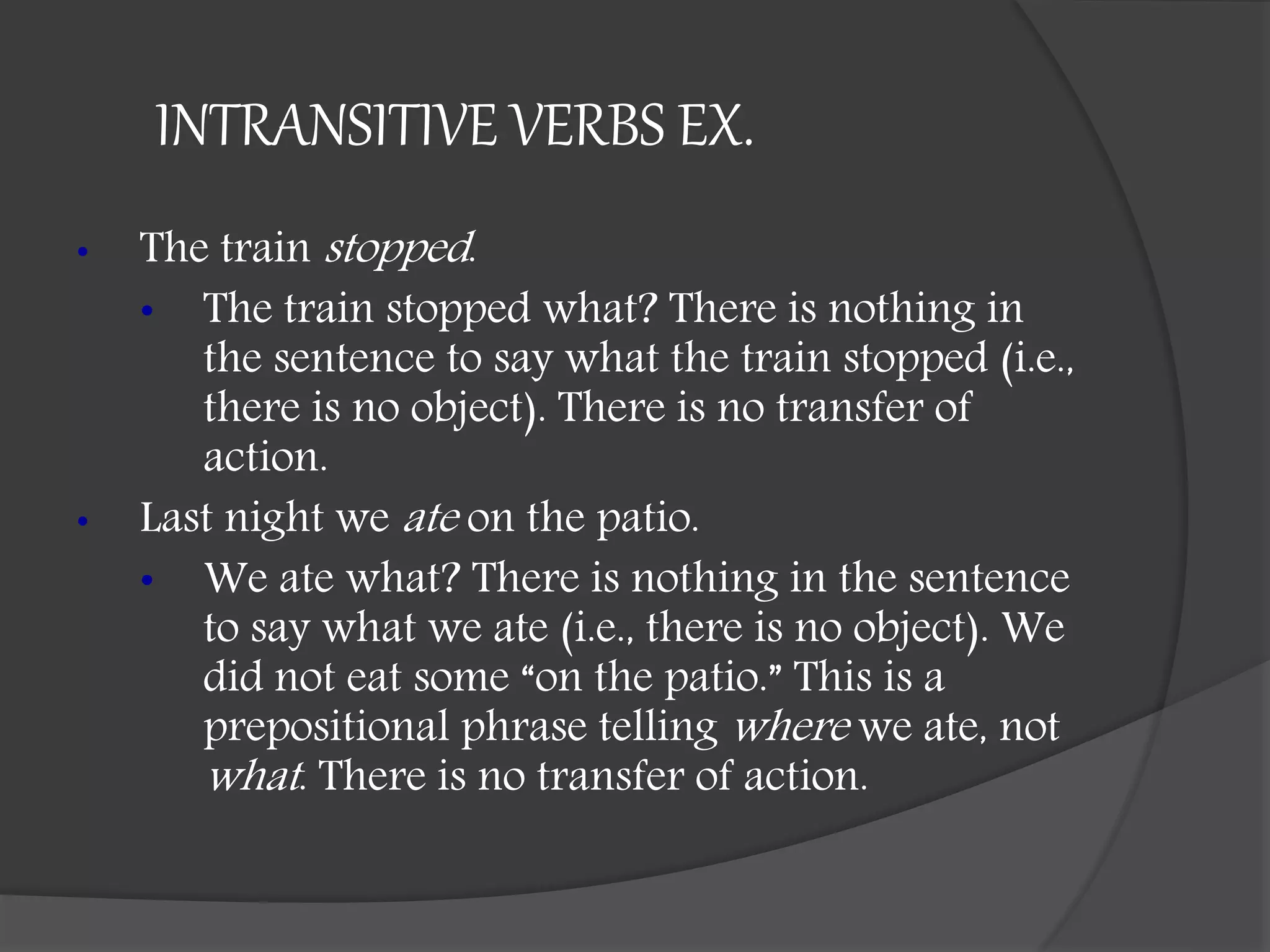 INTRANSITIVE VERBS EX.
• The train stopped.
• The train stopped what? There is nothing in
the sentence to say what the train stopped (i.e.,
there is no object). There is no transfer of
action.
• Last night we ate on the patio.
• We ate what? There is nothing in the sentence
to say what we ate (i.e., there is no object). We
did not eat some “on the patio.” This is a
prepositional phrase telling where we ate, not
what. There is no transfer of action.
 