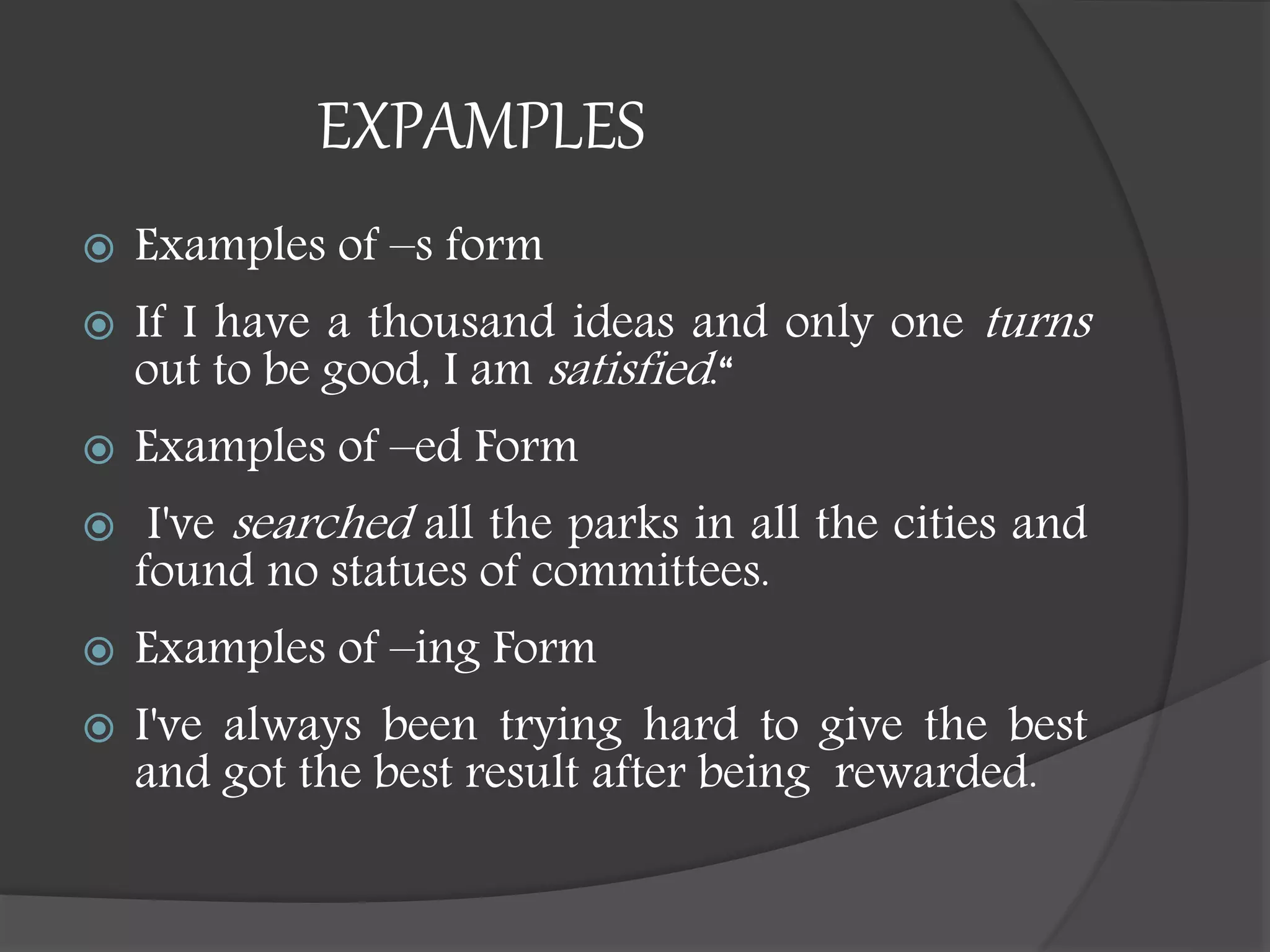 EXPAMPLES
 Examples of –s form
 If I have a thousand ideas and only one turns
out to be good, I am satisfied.“
 Examples of –ed Form
 I've searched all the parks in all the cities and
found no statues of committees.
 Examples of –ing Form
 I've always been trying hard to give the best
and got the best result after being rewarded.
 